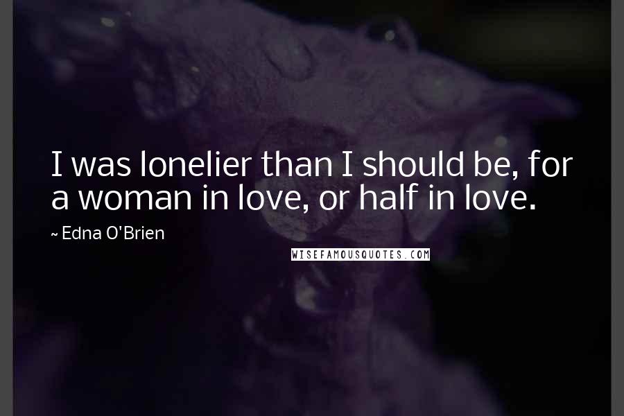 Edna O'Brien Quotes: I was lonelier than I should be, for a woman in love, or half in love.