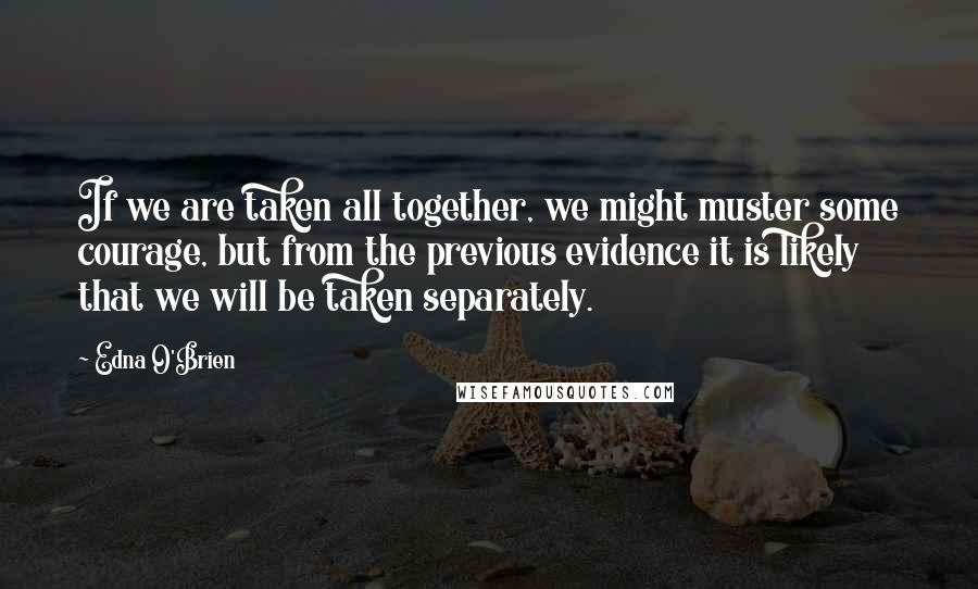 Edna O'Brien Quotes: If we are taken all together, we might muster some courage, but from the previous evidence it is likely that we will be taken separately.