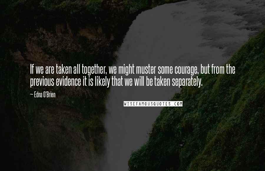 Edna O'Brien Quotes: If we are taken all together, we might muster some courage, but from the previous evidence it is likely that we will be taken separately.