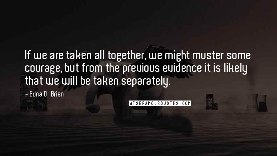 Edna O'Brien Quotes: If we are taken all together, we might muster some courage, but from the previous evidence it is likely that we will be taken separately.