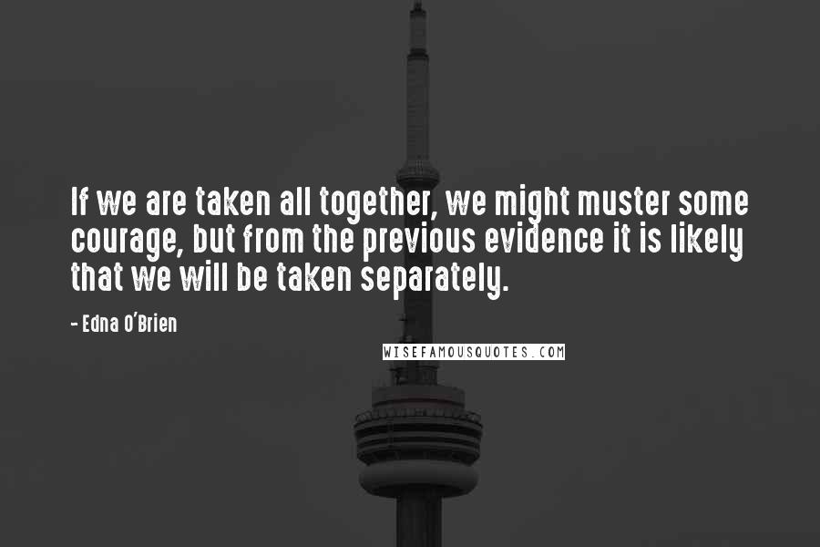 Edna O'Brien Quotes: If we are taken all together, we might muster some courage, but from the previous evidence it is likely that we will be taken separately.