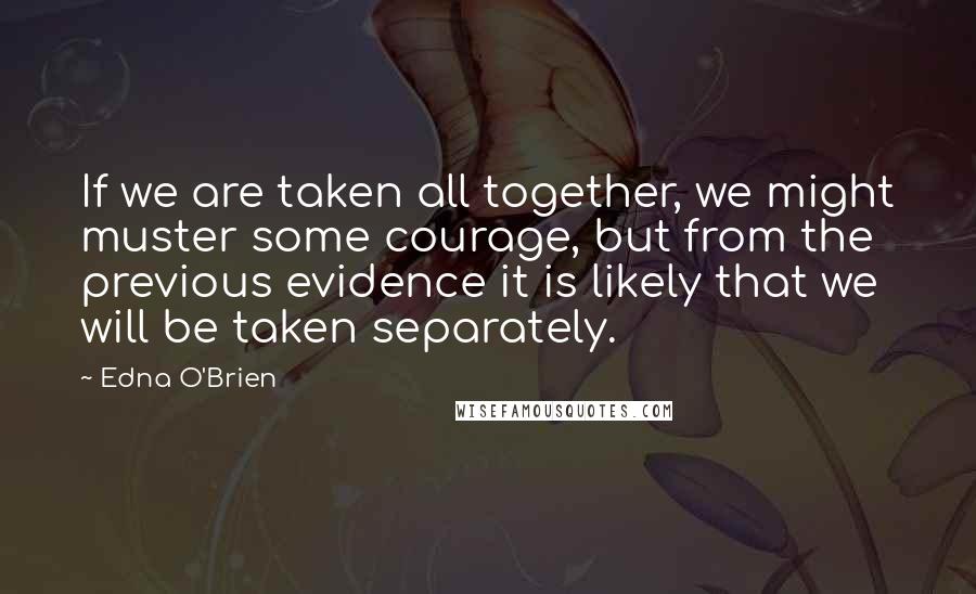 Edna O'Brien Quotes: If we are taken all together, we might muster some courage, but from the previous evidence it is likely that we will be taken separately.