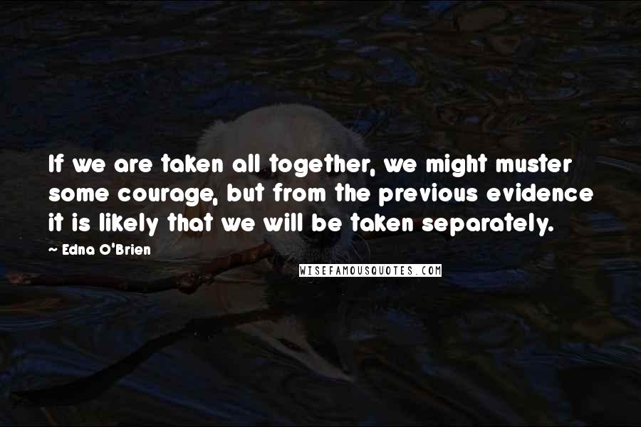 Edna O'Brien Quotes: If we are taken all together, we might muster some courage, but from the previous evidence it is likely that we will be taken separately.