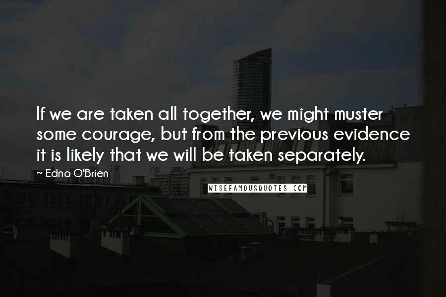 Edna O'Brien Quotes: If we are taken all together, we might muster some courage, but from the previous evidence it is likely that we will be taken separately.