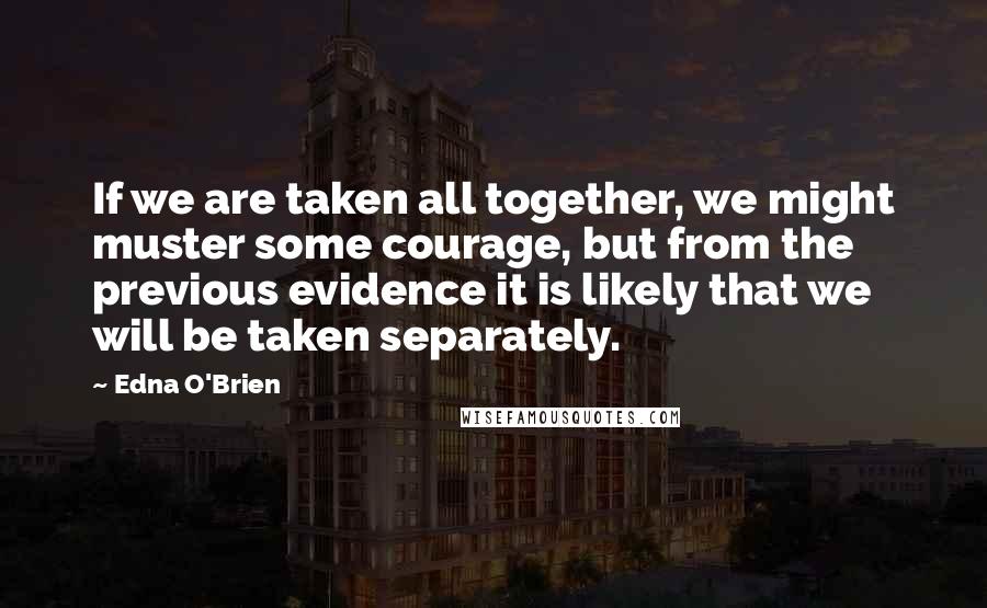 Edna O'Brien Quotes: If we are taken all together, we might muster some courage, but from the previous evidence it is likely that we will be taken separately.