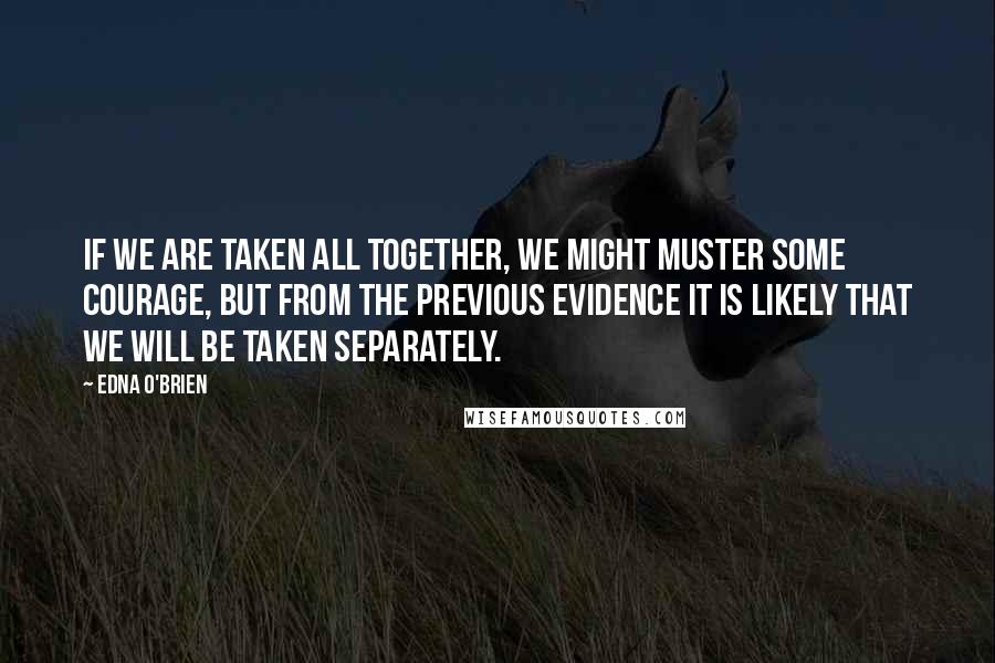 Edna O'Brien Quotes: If we are taken all together, we might muster some courage, but from the previous evidence it is likely that we will be taken separately.