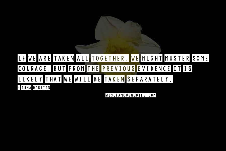 Edna O'Brien Quotes: If we are taken all together, we might muster some courage, but from the previous evidence it is likely that we will be taken separately.