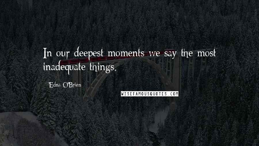 Edna O'Brien Quotes: In our deepest moments we say the most inadequate things.