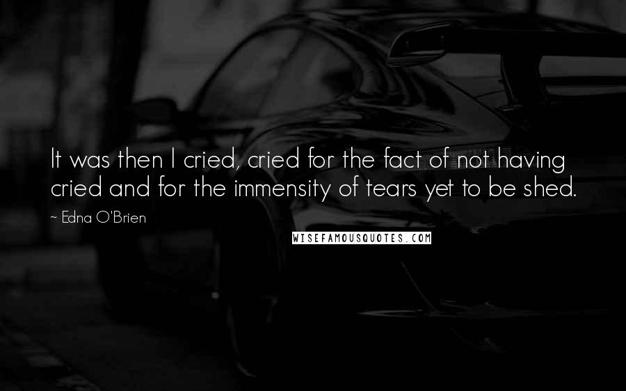 Edna O'Brien Quotes: It was then I cried, cried for the fact of not having cried and for the immensity of tears yet to be shed.