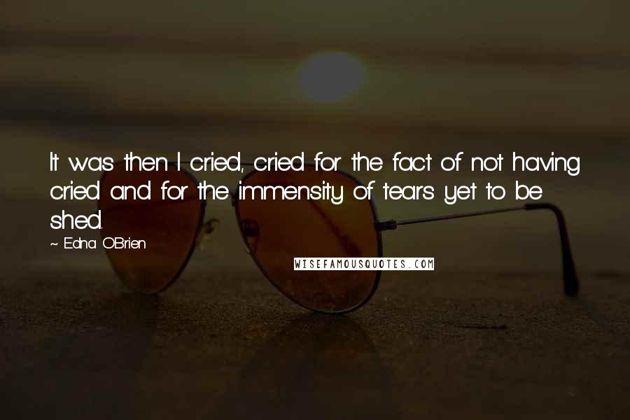 Edna O'Brien Quotes: It was then I cried, cried for the fact of not having cried and for the immensity of tears yet to be shed.