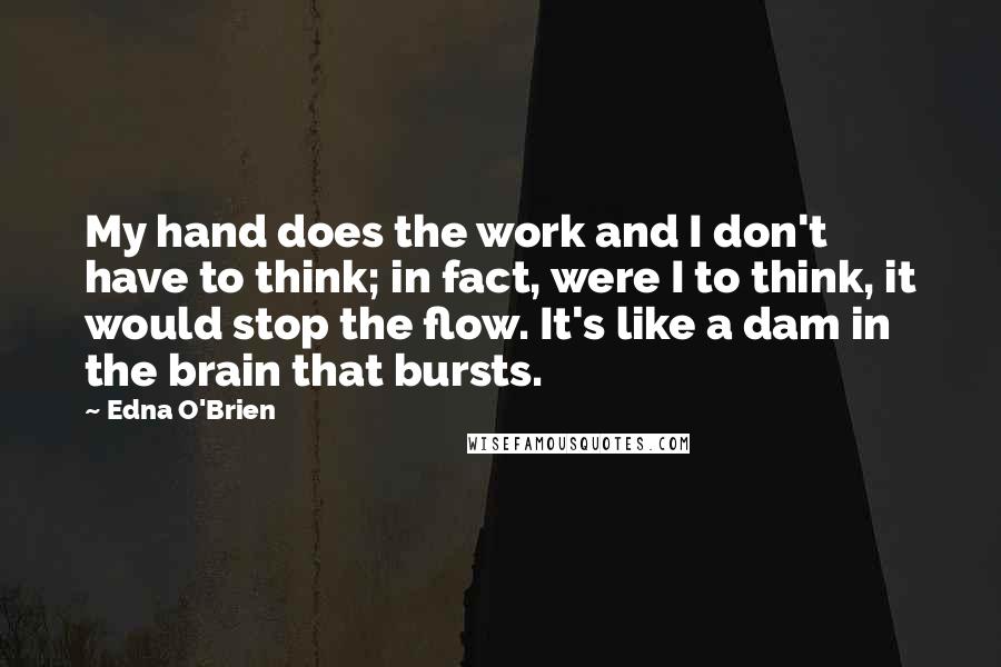 Edna O'Brien Quotes: My hand does the work and I don't have to think; in fact, were I to think, it would stop the flow. It's like a dam in the brain that bursts.