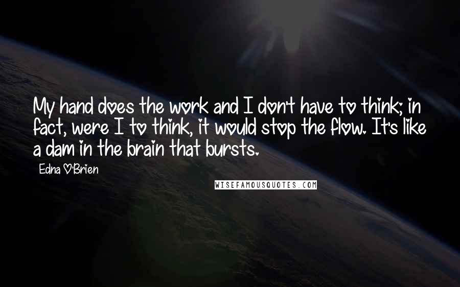 Edna O'Brien Quotes: My hand does the work and I don't have to think; in fact, were I to think, it would stop the flow. It's like a dam in the brain that bursts.