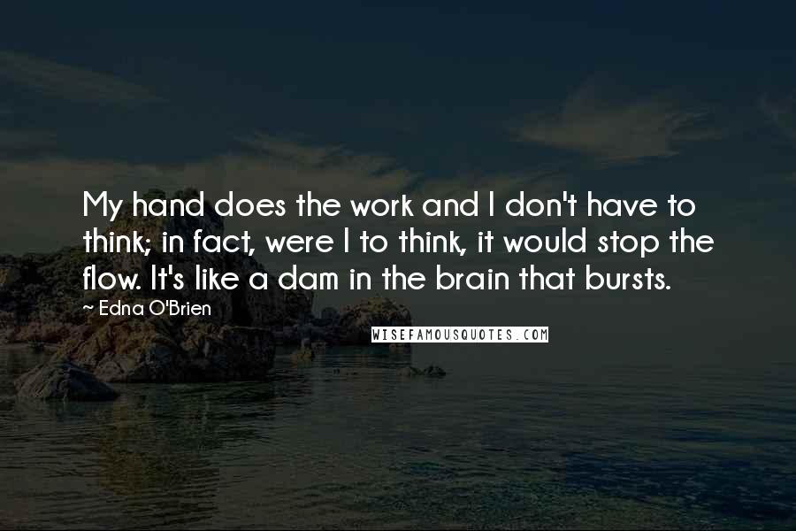 Edna O'Brien Quotes: My hand does the work and I don't have to think; in fact, were I to think, it would stop the flow. It's like a dam in the brain that bursts.