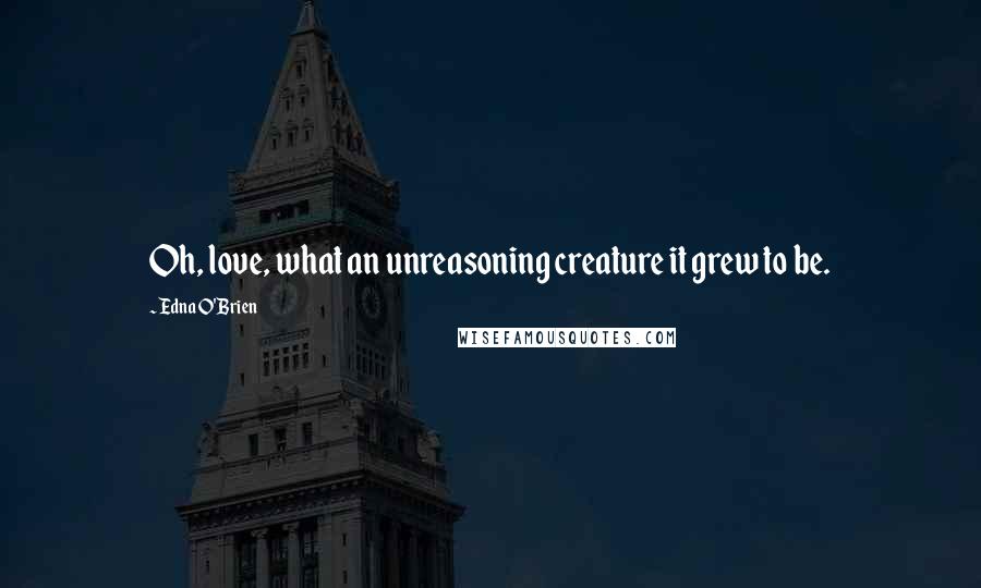 Edna O'Brien Quotes: Oh, love, what an unreasoning creature it grew to be.