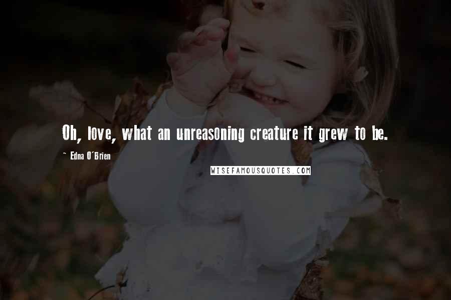 Edna O'Brien Quotes: Oh, love, what an unreasoning creature it grew to be.