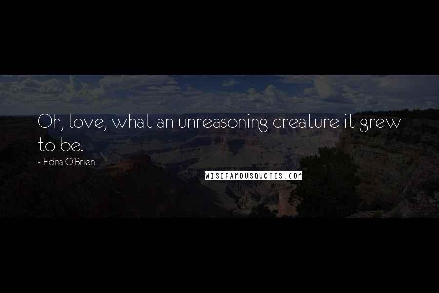 Edna O'Brien Quotes: Oh, love, what an unreasoning creature it grew to be.