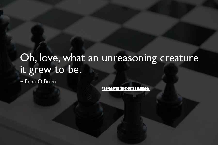 Edna O'Brien Quotes: Oh, love, what an unreasoning creature it grew to be.