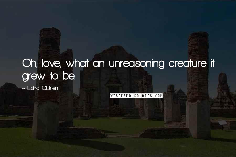 Edna O'Brien Quotes: Oh, love, what an unreasoning creature it grew to be.