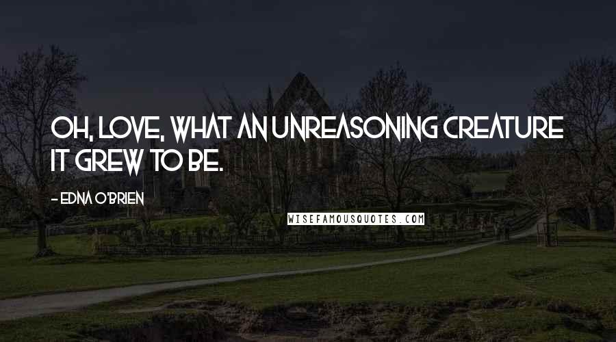 Edna O'Brien Quotes: Oh, love, what an unreasoning creature it grew to be.