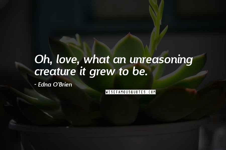 Edna O'Brien Quotes: Oh, love, what an unreasoning creature it grew to be.
