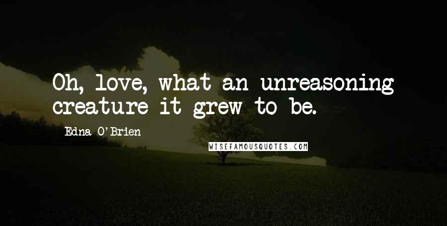 Edna O'Brien Quotes: Oh, love, what an unreasoning creature it grew to be.