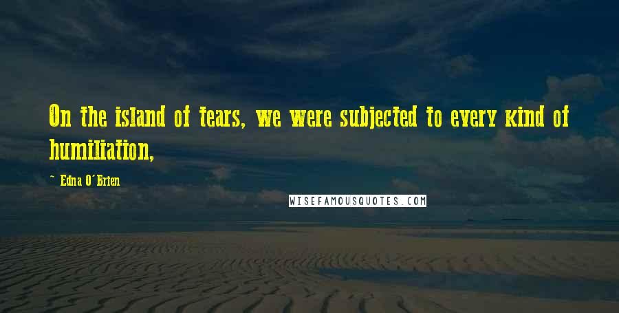 Edna O'Brien Quotes: On the island of tears, we were subjected to every kind of humiliation,