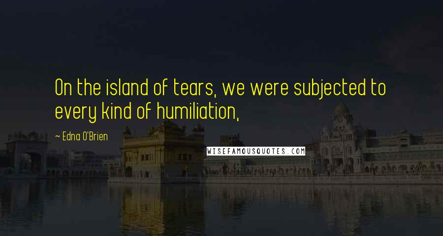 Edna O'Brien Quotes: On the island of tears, we were subjected to every kind of humiliation,