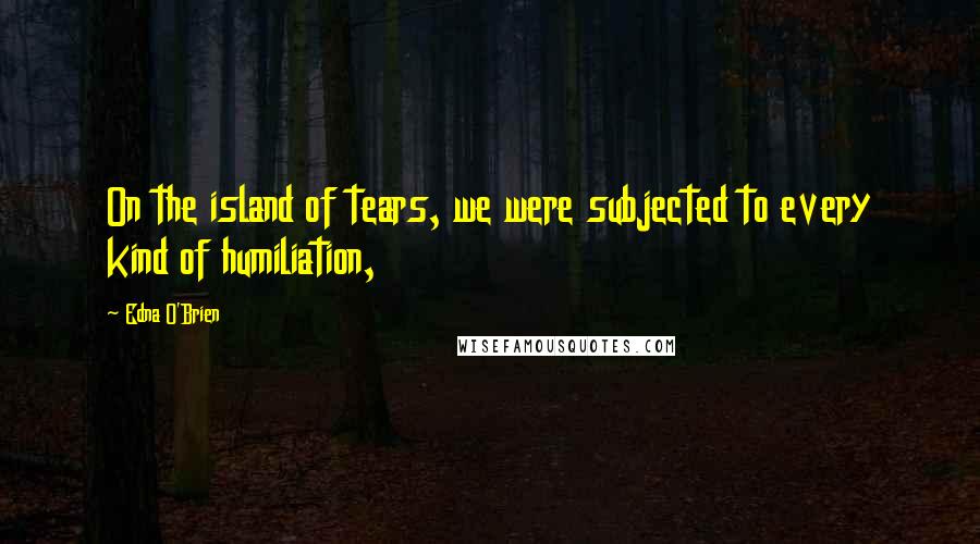 Edna O'Brien Quotes: On the island of tears, we were subjected to every kind of humiliation,