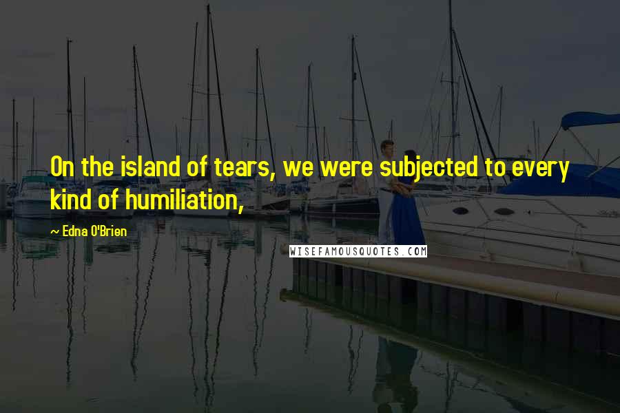 Edna O'Brien Quotes: On the island of tears, we were subjected to every kind of humiliation,