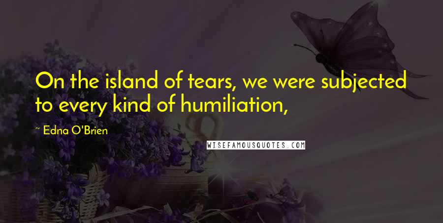 Edna O'Brien Quotes: On the island of tears, we were subjected to every kind of humiliation,