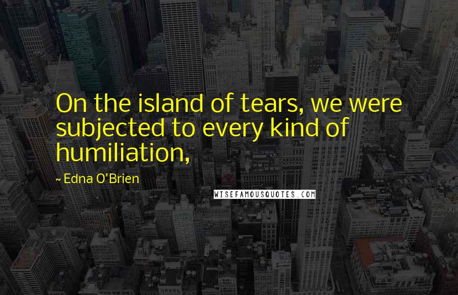 Edna O'Brien Quotes: On the island of tears, we were subjected to every kind of humiliation,