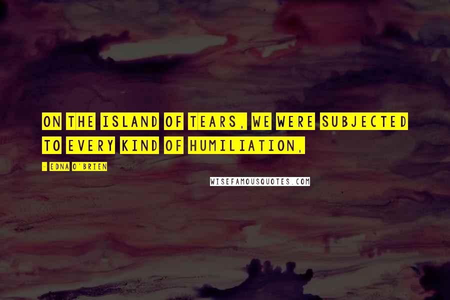 Edna O'Brien Quotes: On the island of tears, we were subjected to every kind of humiliation,