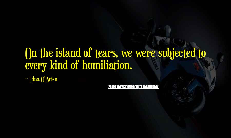 Edna O'Brien Quotes: On the island of tears, we were subjected to every kind of humiliation,