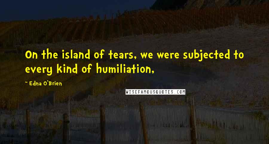 Edna O'Brien Quotes: On the island of tears, we were subjected to every kind of humiliation,