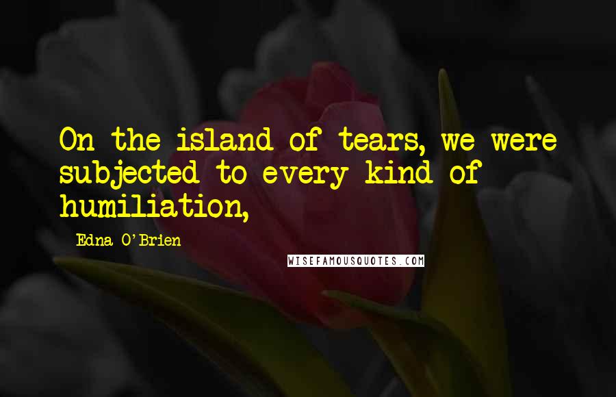 Edna O'Brien Quotes: On the island of tears, we were subjected to every kind of humiliation,