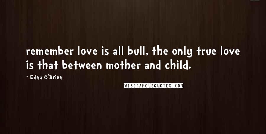 Edna O'Brien Quotes: remember love is all bull, the only true love is that between mother and child.