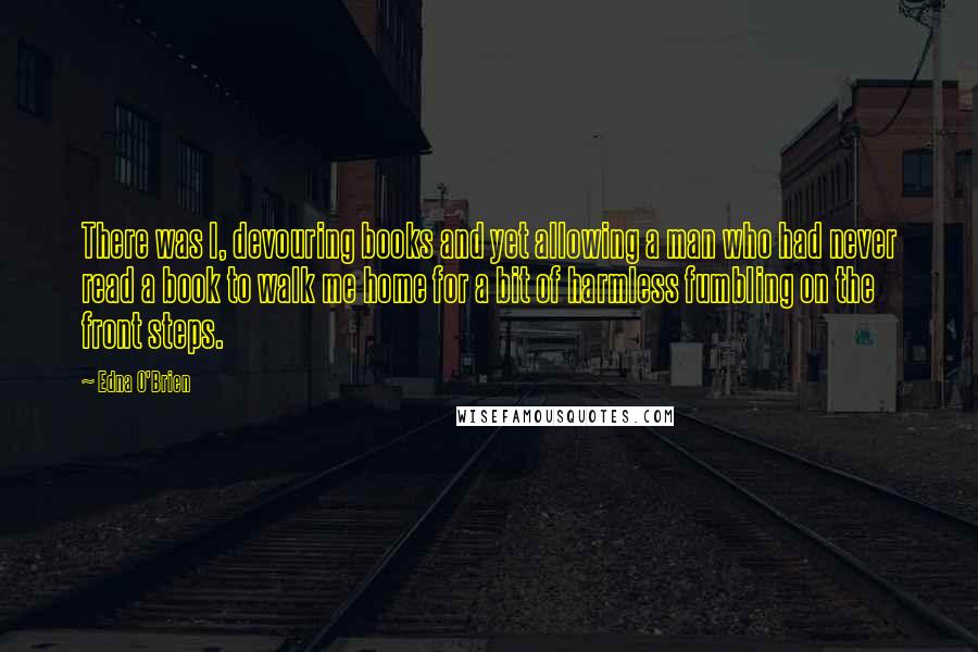 Edna O'Brien Quotes: There was I, devouring books and yet allowing a man who had never read a book to walk me home for a bit of harmless fumbling on the front steps.