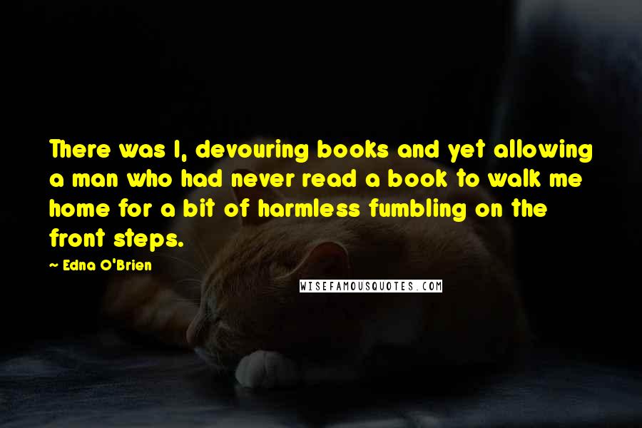 Edna O'Brien Quotes: There was I, devouring books and yet allowing a man who had never read a book to walk me home for a bit of harmless fumbling on the front steps.
