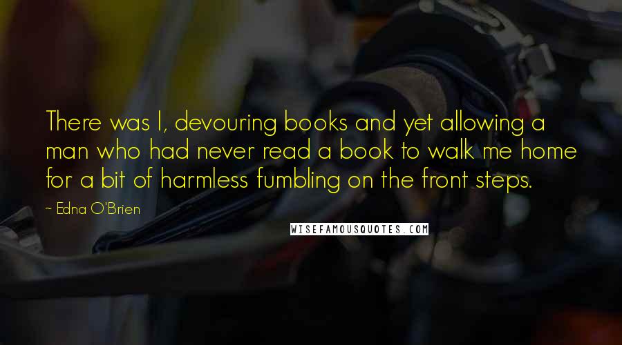 Edna O'Brien Quotes: There was I, devouring books and yet allowing a man who had never read a book to walk me home for a bit of harmless fumbling on the front steps.