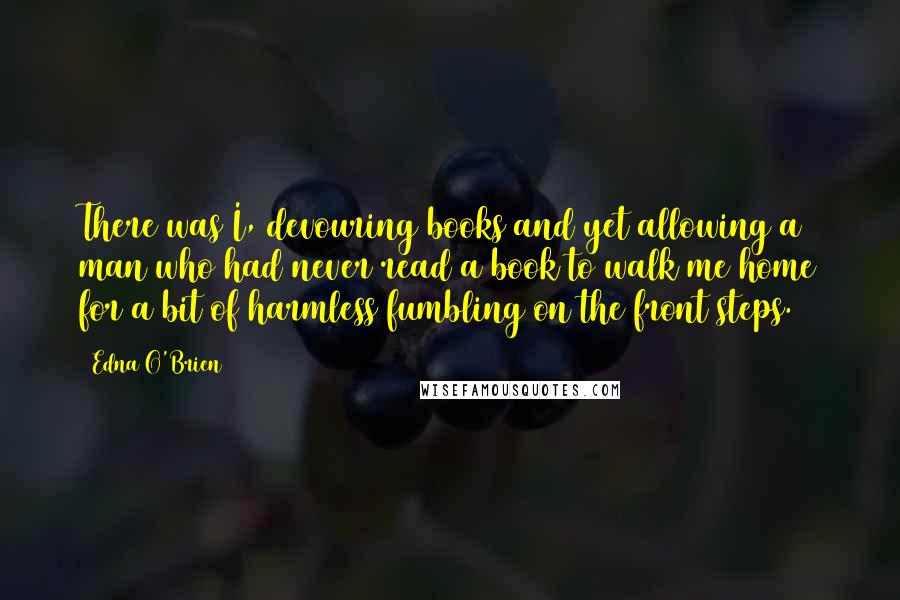 Edna O'Brien Quotes: There was I, devouring books and yet allowing a man who had never read a book to walk me home for a bit of harmless fumbling on the front steps.