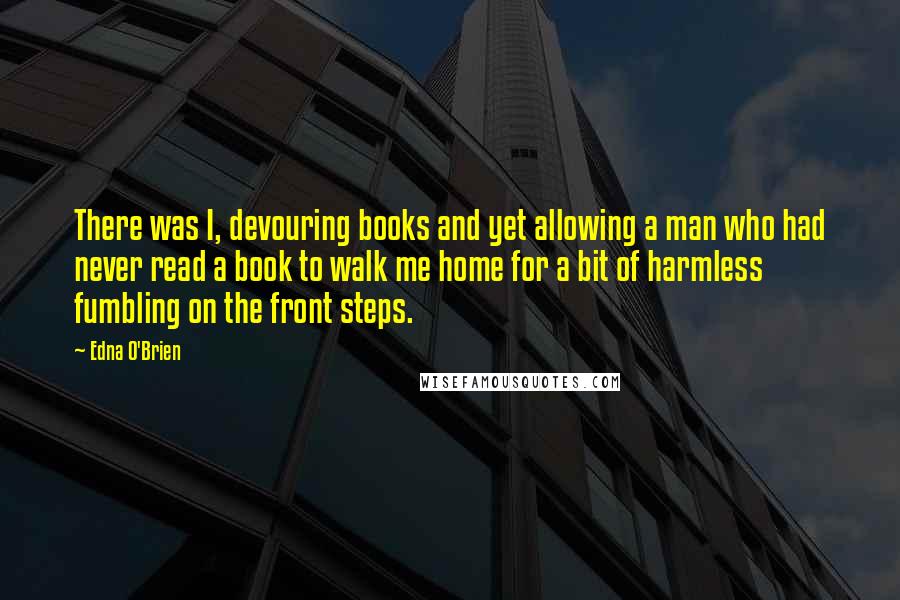 Edna O'Brien Quotes: There was I, devouring books and yet allowing a man who had never read a book to walk me home for a bit of harmless fumbling on the front steps.