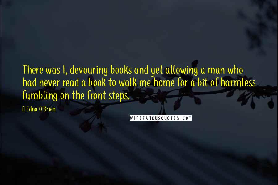 Edna O'Brien Quotes: There was I, devouring books and yet allowing a man who had never read a book to walk me home for a bit of harmless fumbling on the front steps.