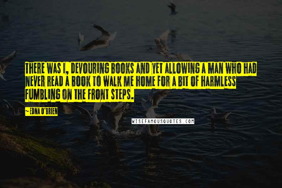 Edna O'Brien Quotes: There was I, devouring books and yet allowing a man who had never read a book to walk me home for a bit of harmless fumbling on the front steps.