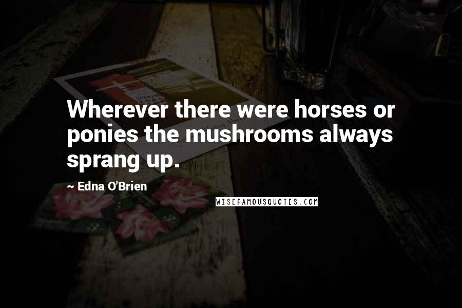 Edna O'Brien Quotes: Wherever there were horses or ponies the mushrooms always sprang up.