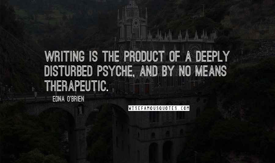 Edna O'Brien Quotes: Writing is the product of a deeply disturbed psyche, and by no means therapeutic.