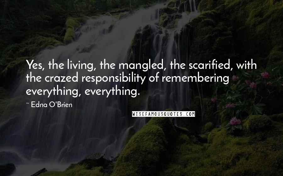 Edna O'Brien Quotes: Yes, the living, the mangled, the scarified, with the crazed responsibility of remembering everything, everything.