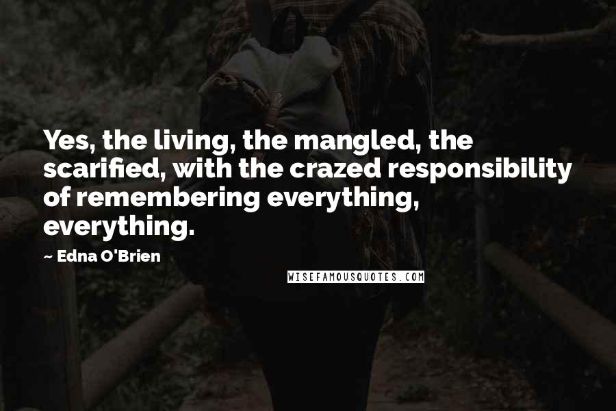 Edna O'Brien Quotes: Yes, the living, the mangled, the scarified, with the crazed responsibility of remembering everything, everything.