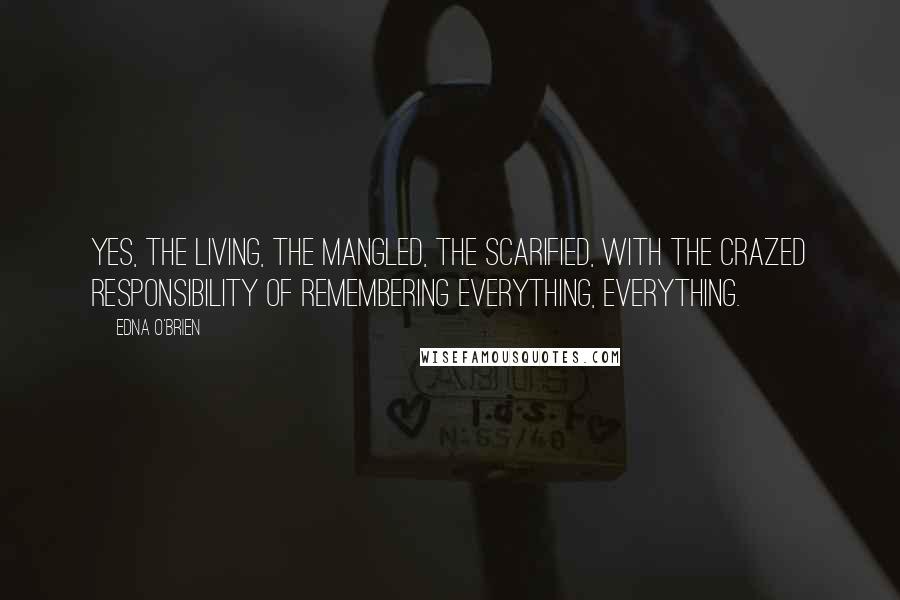 Edna O'Brien Quotes: Yes, the living, the mangled, the scarified, with the crazed responsibility of remembering everything, everything.