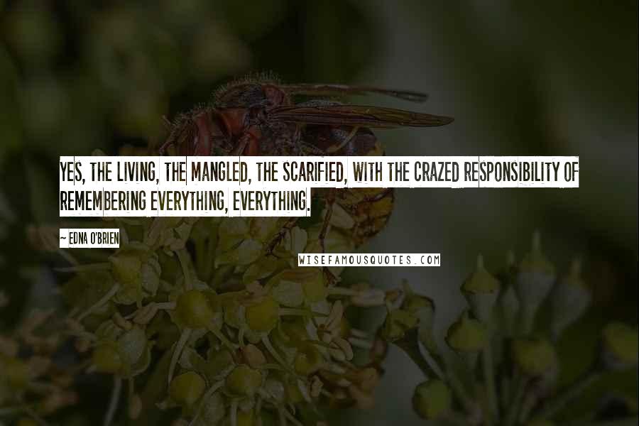 Edna O'Brien Quotes: Yes, the living, the mangled, the scarified, with the crazed responsibility of remembering everything, everything.