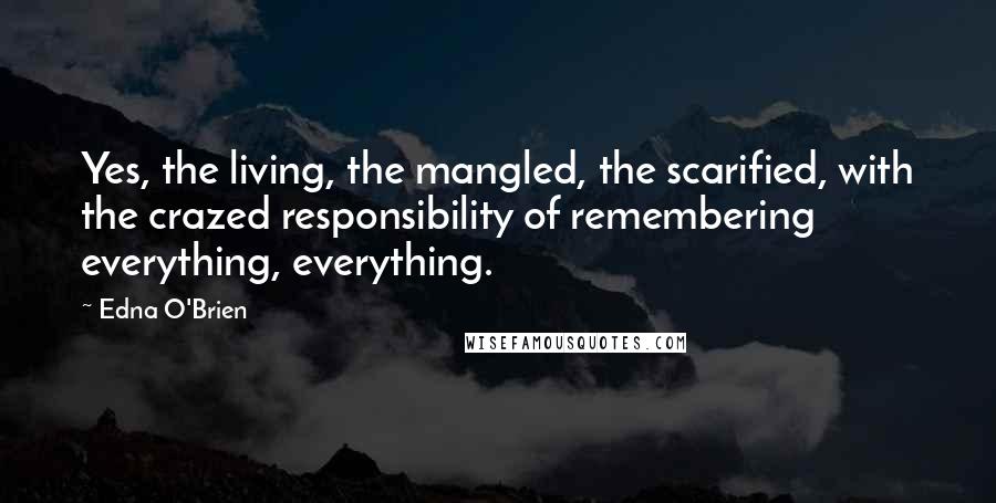 Edna O'Brien Quotes: Yes, the living, the mangled, the scarified, with the crazed responsibility of remembering everything, everything.